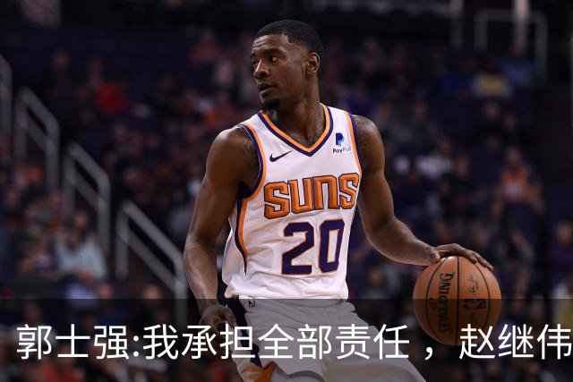 郭士强:我承担全部责任 ，赵继伟:下一场全力以赴 中国男篮有退路了
